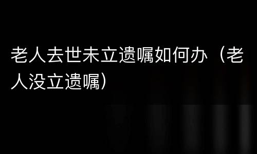 老人去世未立遗嘱如何办（老人没立遗嘱）