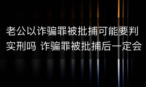 老公以诈骗罪被批捕可能要判实刑吗 诈骗罪被批捕后一定会判刑吗