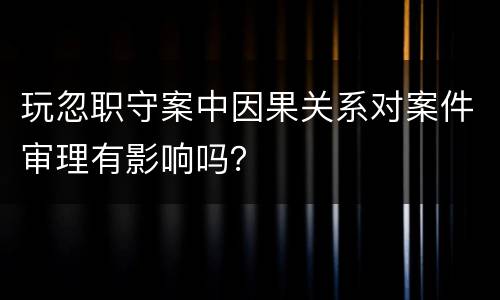 玩忽职守案中因果关系对案件审理有影响吗？