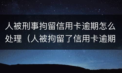 人被刑事拘留信用卡逾期怎么处理（人被拘留了信用卡逾期怎么办）