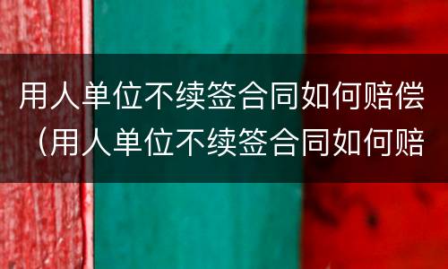 用人单位不续签合同如何赔偿（用人单位不续签合同如何赔偿,快到年底）