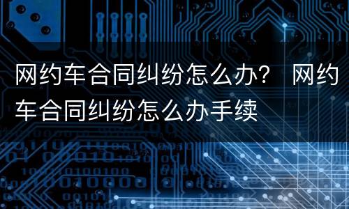 网约车合同纠纷怎么办？ 网约车合同纠纷怎么办手续