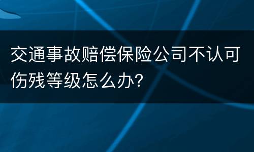 交通事故赔偿保险公司不认可伤残等级怎么办？