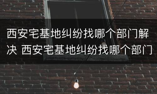 西安宅基地纠纷找哪个部门解决 西安宅基地纠纷找哪个部门解决最好