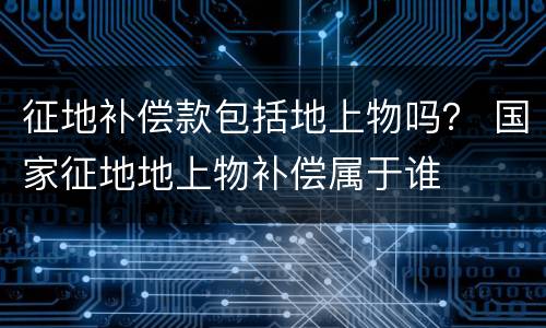 征地补偿款包括地上物吗？ 国家征地地上物补偿属于谁