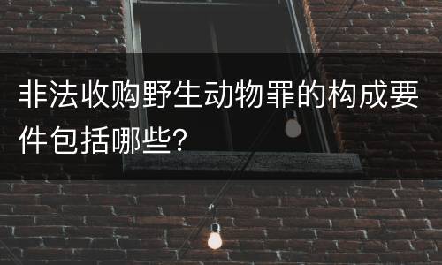 非法收购野生动物罪的构成要件包括哪些？