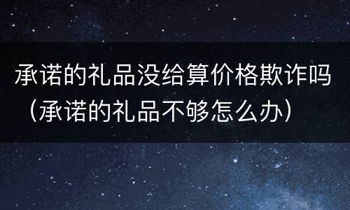 承诺的礼品没给算价格欺诈吗（承诺的礼品不够怎么办）