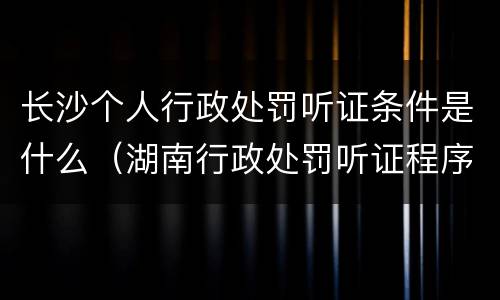 长沙个人行政处罚听证条件是什么（湖南行政处罚听证程序规定）