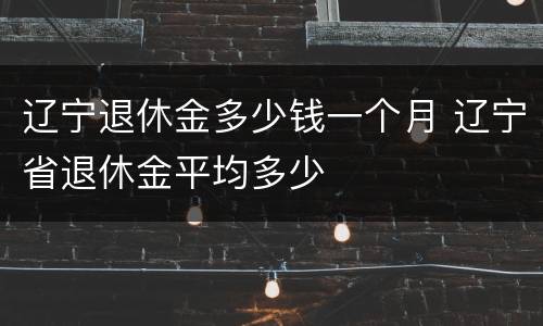 辽宁退休金多少钱一个月 辽宁省退休金平均多少