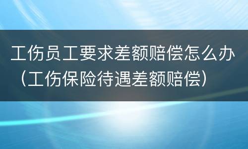 工伤员工要求差额赔偿怎么办（工伤保险待遇差额赔偿）