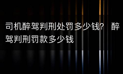 司机醉驾判刑处罚多少钱？ 醉驾判刑罚款多少钱