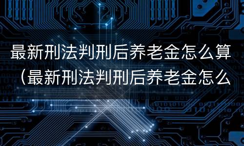 最新刑法判刑后养老金怎么算（最新刑法判刑后养老金怎么算出来的）