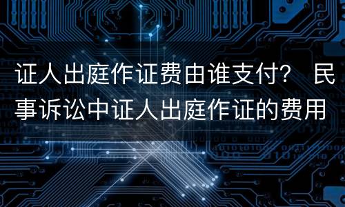 证人出庭作证费由谁支付？ 民事诉讼中证人出庭作证的费用