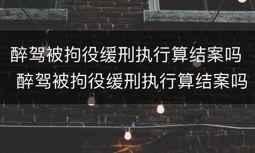 醉驾被拘役缓刑执行算结案吗 醉驾被拘役缓刑执行算结案吗怎么办