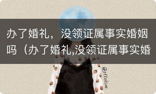 办了婚礼，没领证属事实婚姻吗（办了婚礼,没领证属事实婚姻吗为什么）