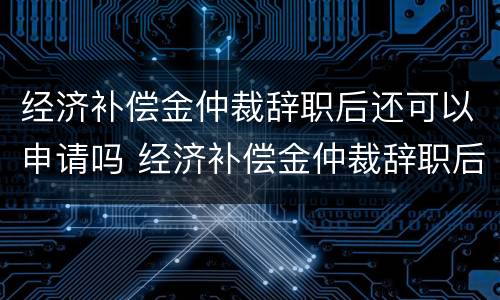 经济补偿金仲裁辞职后还可以申请吗 经济补偿金仲裁辞职后还可以申请吗怎么写