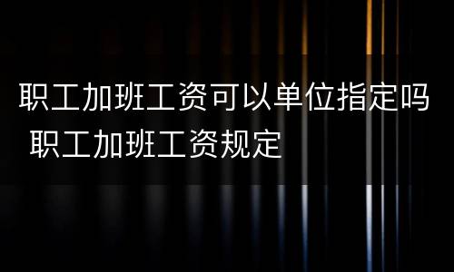 职工加班工资可以单位指定吗 职工加班工资规定