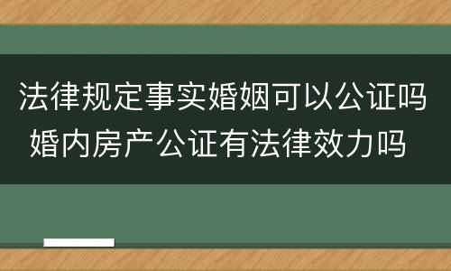 法律规定事实婚姻可以公证吗 婚内房产公证有法律效力吗
