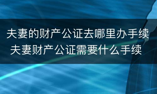 夫妻的财产公证去哪里办手续 夫妻财产公证需要什么手续