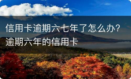 信用卡逾期六七年了怎么办? 逾期六年的信用卡