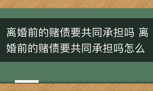 离婚前的赌债要共同承担吗 离婚前的赌债要共同承担吗怎么办