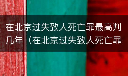 在北京过失致人死亡罪最高判几年（在北京过失致人死亡罪最高判几年徒刑）