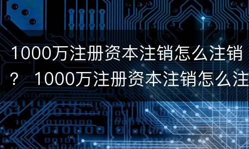 1000万注册资本注销怎么注销？ 1000万注册资本注销怎么注销公司