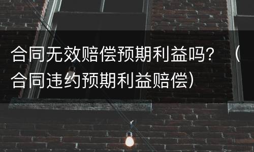 合同无效赔偿预期利益吗？（合同违约预期利益赔偿）