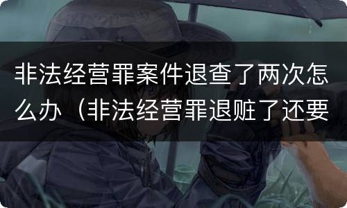 非法经营罪案件退查了两次怎么办（非法经营罪退赃了还要罚款吗）