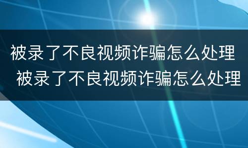 被录了不良视频诈骗怎么处理 被录了不良视频诈骗怎么处理 一直垃圾短信验证码