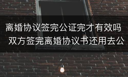 离婚协议签完公证完才有效吗 双方签完离婚协议书还用去公证处吗