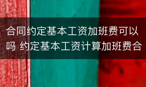 合同约定基本工资加班费可以吗 约定基本工资计算加班费合法吗