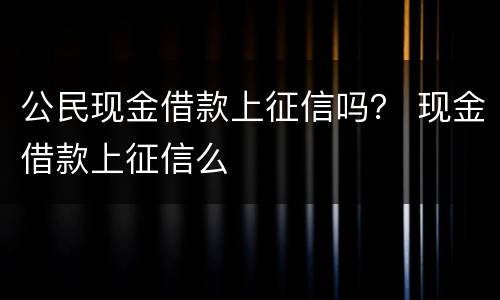 公民现金借款上征信吗？ 现金借款上征信么
