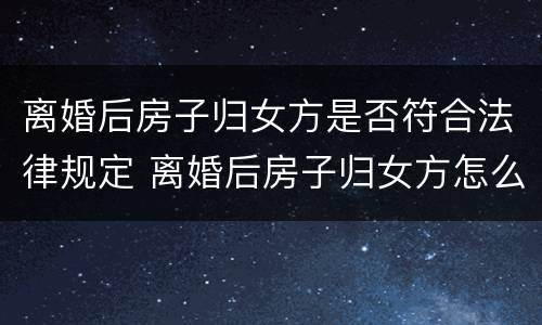 离婚后房子归女方是否符合法律规定 离婚后房子归女方怎么办理过户