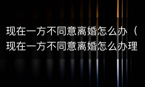 现在一方不同意离婚怎么办（现在一方不同意离婚怎么办理）