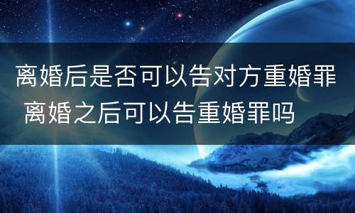 离婚后是否可以告对方重婚罪 离婚之后可以告重婚罪吗