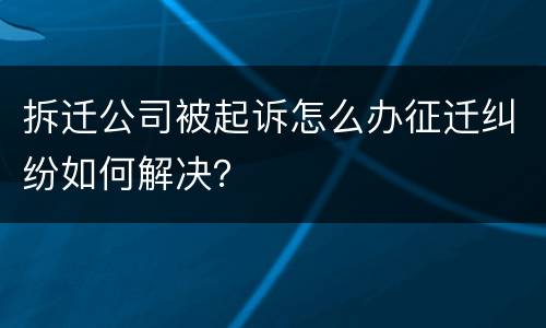 拆迁公司被起诉怎么办征迁纠纷如何解决？