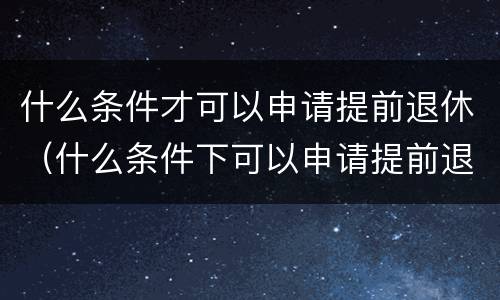 什么条件才可以申请提前退休（什么条件下可以申请提前退休）