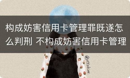 构成妨害信用卡管理罪既遂怎么判刑 不构成妨害信用卡管理罪