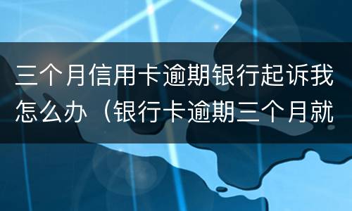 三个月信用卡逾期银行起诉我怎么办（银行卡逾期三个月就起诉了?）