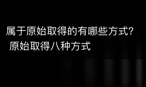 属于原始取得的有哪些方式？ 原始取得八种方式