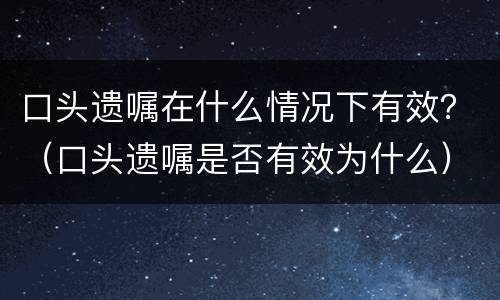 口头遗嘱在什么情况下有效？（口头遗嘱是否有效为什么）
