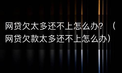 网贷欠太多还不上怎么办？（网贷欠款太多还不上怎么办）