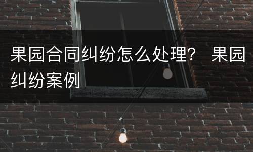 果园合同纠纷怎么处理？ 果园纠纷案例