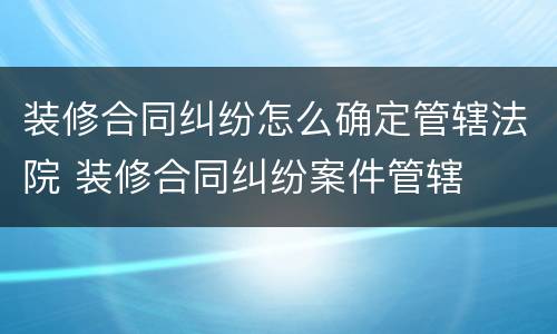 装修合同纠纷怎么确定管辖法院 装修合同纠纷案件管辖