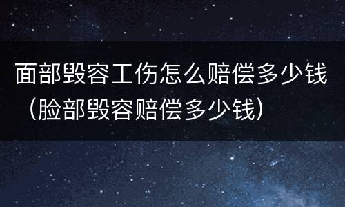 面部毁容工伤怎么赔偿多少钱（脸部毁容赔偿多少钱）