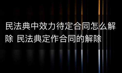 民法典中效力待定合同怎么解除 民法典定作合同的解除