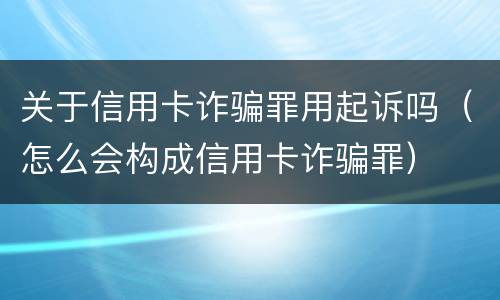 关于信用卡诈骗罪用起诉吗（怎么会构成信用卡诈骗罪）