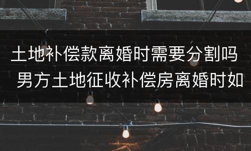 土地补偿款离婚时需要分割吗 男方土地征收补偿房离婚时如何分割