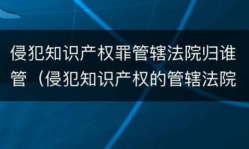 侵犯知识产权罪管辖法院归谁管（侵犯知识产权的管辖法院）